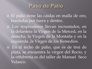  El palio tiene las caídas en malla de oro,
bordadas por fuera y dentro.
 Los respiraderos llevan incrustados, en
la delantera la Virgen de la Merced, en la
derecha, la Virgen de la Montaña y en la
izquierda ,la Virgen de los Remedios.
 En el techo de palio, que es de tisú de
plata, se encuentra la virgen del Rocío, y
la orfebrería es del taller de Manuel Seco
Velasco.
 