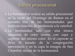  La hermandad realiza su salida procesional
en la tarde del Domingo de Ramos en el
numero tres de las hermandades que
realizan estación de penitencia a la catedral.
 La hermandad sale con una túnica
nazarena de color crema, con capa y
capirote del mismo color. En el capirote se
lleva el escudo de la congregación
mercedaria y en la capa la imagen de San
Cristóbal, titular de la hermandad.
 