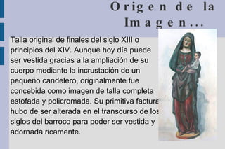 Origen de la Imagen... Talla original de finales del siglo XIII o principios del XIV. Aunque hoy día puede ser vestida gracias a la ampliación de su cuerpo mediante la incrustación de un pequeño candelero, originalmente fue concebida como imagen de talla completa estofada y policromada. Su primitiva factura hubo de ser alterada en el transcurso de los siglos del barroco para poder ser vestida y adornada ricamente.  