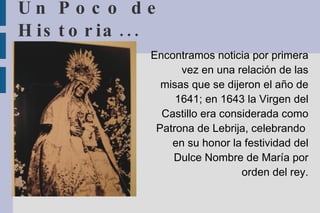 Un Poco de Historia... Encontramos noticia por primera vez en una relación de las misas que se dijeron el año de 1641; en 1643 la Virgen del Castillo era considerada como Patrona de Lebrija, celebrando  en su honor la festividad del Dulce Nombre de María por orden del rey. 