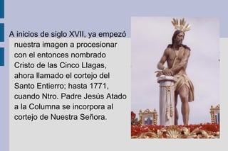 A inicios de siglo XVII, ya empezó nuestra imagen a procesionar con el entonces nombrado Cristo de las Cinco Llagas, ahora llamado el cortejo del Santo Entierro; hasta 1771, cuando Ntro. Padre Jesús Atado a la Columna se incorpora al cortejo de Nuestra Señora. 