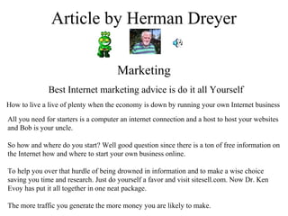 Article by Herman Dreyer
Marketing
Best Internet marketing advice is do it all Yourself
How to live a live of plenty when the economy is down by running your own Internet business
All you need for starters is a computer an internet connection and a host to host your websites
and Bob is your uncle.
So how and where do you start? Well good question since there is a ton of free information on
the Internet how and where to start your own business online.
To help you over that hurdle of being drowned in information and to make a wise choice
saving you time and research. Just do yourself a favor and visit sitesell.com. Now Dr. Ken
Evoy has put it all together in one neat package.
The more traffic you generate the more money you are likely to make.
 