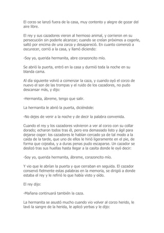 El corzo se lanzó fuera de la casa, muy contento y alegre de gozar del
aire libre.
El rey y sus cazadores vieron al hermoso animal, y corrieron en su
persecución sin poderle alcanzar; cuando se creían próximos a cogerle,
saltó por encima de una zarza y desapareció. En cuanto comenzó a
oscurecer, corrió a la casa, y llamó diciendo:
-Soy yo, querida hermanita, abre corazoncito mío.
Se abrió la puerta, entró en la casa y durmió toda la noche en su
blanda cama.
Al día siguiente volvió a comenzar la caza, y cuando oyó el corzo de
nuevo el son de las trompas y el ruido de los cazadores, no pudo
descansar más, y dijo:
-Hermanita, ábreme, tengo que salir.
La hermanita le abrió la puerta, diciéndole:
-No dejes de venir a la noche y de decir la palabra convenida.
Cuando el rey y los cazadores volvieron a ver al corzo con su collar
dorado; echaron todos tras él, pero era demasiado listo y ágil para
dejarse coger: los cazadores le habían cercado ya de tal modo a la
caída de la tarde, que uno de ellos le hirió ligeramente en el pie, de
forma que cojeaba, y a duras penas pudo escaparse. Un cazador se
deslizó tras sus huellas hasta llegar a la casita donde le oyó decir:
-Soy yo, querida hermanita, ábreme, corazoncito mío.
Y vio que le abrían la puerta y que cerraban en seguida. El cazador
conservó fielmente estas palabras en la memoria, se dirigió a donde
estaba el rey y le refirió lo que había visto y oído.
El rey dijo:
-Mañana continuará también la caza.
La hermanita se asustó mucho cuando vio volver al corzo herido, le
lavó la sangre de la herida, le aplicó yerbas y le dijo:
 