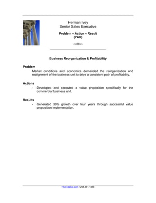 Herman Ivey
                           Senior Sales Executive
                           Problem – Action – Result
                                    (PAR)

                                       



                   Business Reorganization & Profitability

Problem
      Market conditions and economics demanded the reorganization and
      realignment of the business unit to drive a consistent path of profitability.
	
  
Actions
      - Developed and executed a value proposition specifically for the
        commercial business unit.

Results
      - Generated 30% growth over four years through successful value
        proposition implementation.




                             HIvey@live.com / 208.861.1858
 