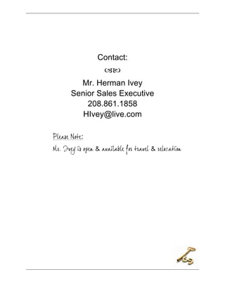 




                         Contact:
                           
                Mr. Herman Ivey
              Senior Sales Executive
                  208.861.1858
                 HIvey@live.com

       Please Note:
       Mr. Ivey is open & available for travel & relocation




	
  
 