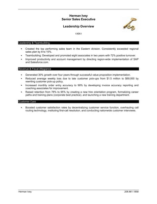 Herman Ivey
                                           Senior Sales Executive

                                            Leadership Overview
                                                      	
  
                                                   	
  
	
  
Leadership & Teambuilding

          Created the top performing sales team in the Eastern division. Consistently exceeded regional
           sales plan by 8 to 15%.
          Teambuilding: Developed and promoted eight associates in two years with 72% positive turnover.
          Improved productivity and account management by directing region-wide implementation of SAP
           and Salesforce.com.

Revenue & Fiscal Allegiance

          Generated 30% growth over four years through successful value proposition implementation.
          Reduced average weekly loss due to late customer pick-ups from $1.5 million to $69,000 by
           rewriting customer pick-up policy.
          Increased monthly order entry accuracy to 99% by developing invoice accuracy reporting and
           coaching associates for improvement.
          Raised retention from 78% to 95% by creating a new hire orientation program, formalizing career
           paths and training plans (corporate best practice), and launching a new training department.

Customer Care

          Boosted customer satisfaction rates by decentralizing customer service function, overhauling call
           routing technology, instituting first-call resolution, and conducting nationwide customer interviews.
	
  




Herman Ivey                                                                                        208.861.1858
 