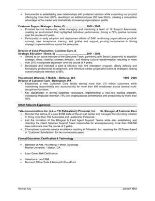    Instrumental in establishing new relationships with preferred vendors while expanding our product
      offering by more than 300%, resulting in an addition of over 200 new SKU’s, creating a competitive
      advantage in the market and dramatically increasing organizational profits.

Customer Support Manager - Boise, ID...............................2005 - 2008
    Provided tactical leadership, while managing and mentoring a team of 14 Support Associates,
     creating an environment that highlighted individual performance, driving a 72% positive turnover
     over the course of 2 years.
    Participated in early adoption and deployment efforts of SAP, embracing organizational proof-of-
     concept, user acceptance, training, and go-live and support, proving instrumental in driving
     strategic implementations across the enterprise.

Director of Value Proposition, Customer Care, &
Strategic Education - Boise, ID ............................................2001 - 2005
     Served as an active member of the Executive Team, partnering with Senior Leadership to establish
      strategic plans, creating business direction, and leading cultural transformation, resulting in more
      than 30% in corporate expansion over the course of 4 years.
     Developed and instituted a solid & effective new hire orientation program, clearly defining and
      formalizing professional development, and individual career progression plans & strategies, raising
      overall employee retention to 95%.

Voicestream Wireless, T-Mobile – Bellevue, WA                                            1999 - 2000
Director of Customer Care - Bellingham, WA
     Established a new Customer Care facility serving more than 2.5 million customers while
      maintaining responsibility and accountability for more than 400 employees across several multi-
      disciplinary functions.
     Key stakeholder in driving corporate restructure, implementing a new-hire training program,
      increasing employee retention 79% and organizational performance and productivity by more than
      95%.

Other Relevant Experience

Telecommunications Inc. (a.k.a. TCI Cablevision) /Primestar, Inc.       Sr. Manager of Customer Care
    Directed the startup of a new $35M state-of-the-art call center and managed the recruiting initiative
     in hiring more than 750 Associates and Leadership Personnel.
    Led the formation of the Bilingual & Field Agent Support Teams while also establishing and
     directing the Client Services Support Team responsible for winning/securing more than 800,000
     new customers over the course of 3 years.
    Championed customer service excellence resulting in Primestar, Inc. receiving the JD Power Award
     in “Customer Satisfaction” for two consecutive years.

Formal Education, Certification & Technology

     Bachelor of Arts, Psychology / Minor, Sociology
      Mercer University – Macon, GA

     Lean Green Belt Certification

     Salesforce.com CRM
     Microsoft Office Suite & Microsoft SharePoint




Herman Ivey                                                                                  208.861.1858
 
