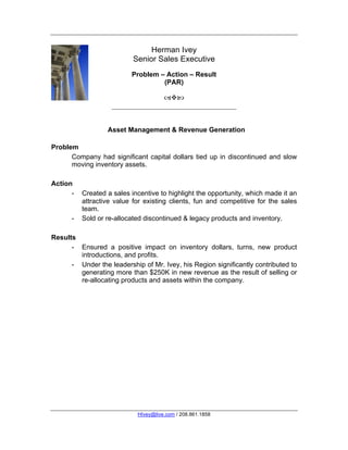 Herman Ivey
                           Senior Sales Executive
                          Problem – Action – Result
                                   (PAR)

                                      



                  Asset Management & Revenue Generation

Problem
      Company had significant capital dollars tied up in discontinued and slow
      moving inventory assets.

Action
      -   Created a sales incentive to highlight the opportunity, which made it an
          attractive value for existing clients, fun and competitive for the sales
          team.
      -   Sold or re-allocated discontinued & legacy products and inventory.

Results
      - Ensured a positive impact on inventory dollars, turns, new product
        introductions, and profits.
      - Under the leadership of Mr. Ivey, his Region significantly contributed to
        generating more than $250K in new revenue as the result of selling or
        re-allocating products and assets within the company.




                            HIvey@live.com / 208.861.1858
 