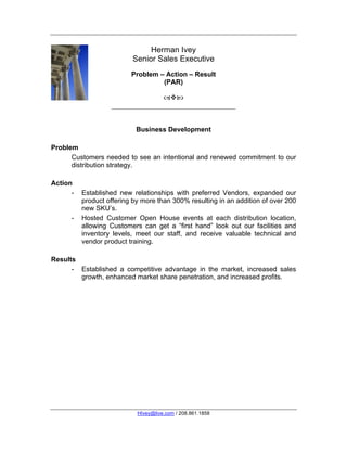 Herman Ivey
                          Senior Sales Executive
                          Problem – Action – Result
                                   (PAR)

                                      



                            Business Development

Problem
      Customers needed to see an intentional and renewed commitment to our
      distribution strategy.

Action
      -   Established new relationships with preferred Vendors, expanded our
          product offering by more than 300% resulting in an addition of over 200
          new SKU’s.
      -   Hosted Customer Open House events at each distribution location,
          allowing Customers can get a “first hand” look out our facilities and
          inventory levels, meet our staff, and receive valuable technical and
          vendor product training.

Results
      - Established a competitive advantage in the market, increased sales
        growth, enhanced market share penetration, and increased profits.




                            HIvey@live.com / 208.861.1858
 