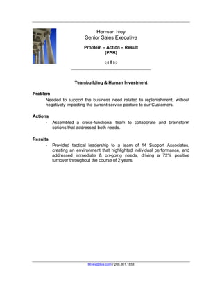 Herman Ivey
                         Senior Sales Executive
                        Problem – Action – Result
                                 (PAR)

                                    



                    Teambuilding & Human Investment
    	
  
Problem
      Needed to support the business need related to replenishment, without
      negatively impacting the current service posture to our Customers.

Actions
      - Assembled a cross-functional team to collaborate and brainstorm
        options that addressed both needs.

Results
      - Provided tactical leadership to a team of 14 Support Associates,
        creating an environment that highlighted individual performance, and
        addressed immediate & on-going needs, driving a 72% positive
        turnover throughout the course of 2 years.




                          HIvey@live.com / 208.861.1858
 