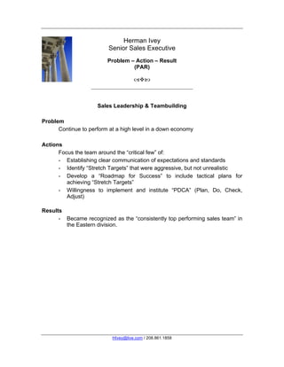 Herman Ivey
                          Senior Sales Executive
                         Problem – Action – Result
                                  (PAR)

                                     



                     Sales Leadership & Teambuilding

Problem
      Continue to perform at a high level in a down economy

Actions
      Focus the team around the “critical few” of:
      - Establishing clear communication of expectations and standards
      - Identify “Stretch Targets” that were aggressive, but not unrealistic
      - Develop a “Roadmap for Success” to include tactical plans for
         achieving “Stretch Targets”
      - Willingness to implement and institute “PDCA” (Plan, Do, Check,
         Adjust)

Results
      - Became recognized as the “consistently top performing sales team” in
        the Eastern division.




                           HIvey@live.com / 208.861.1858
 