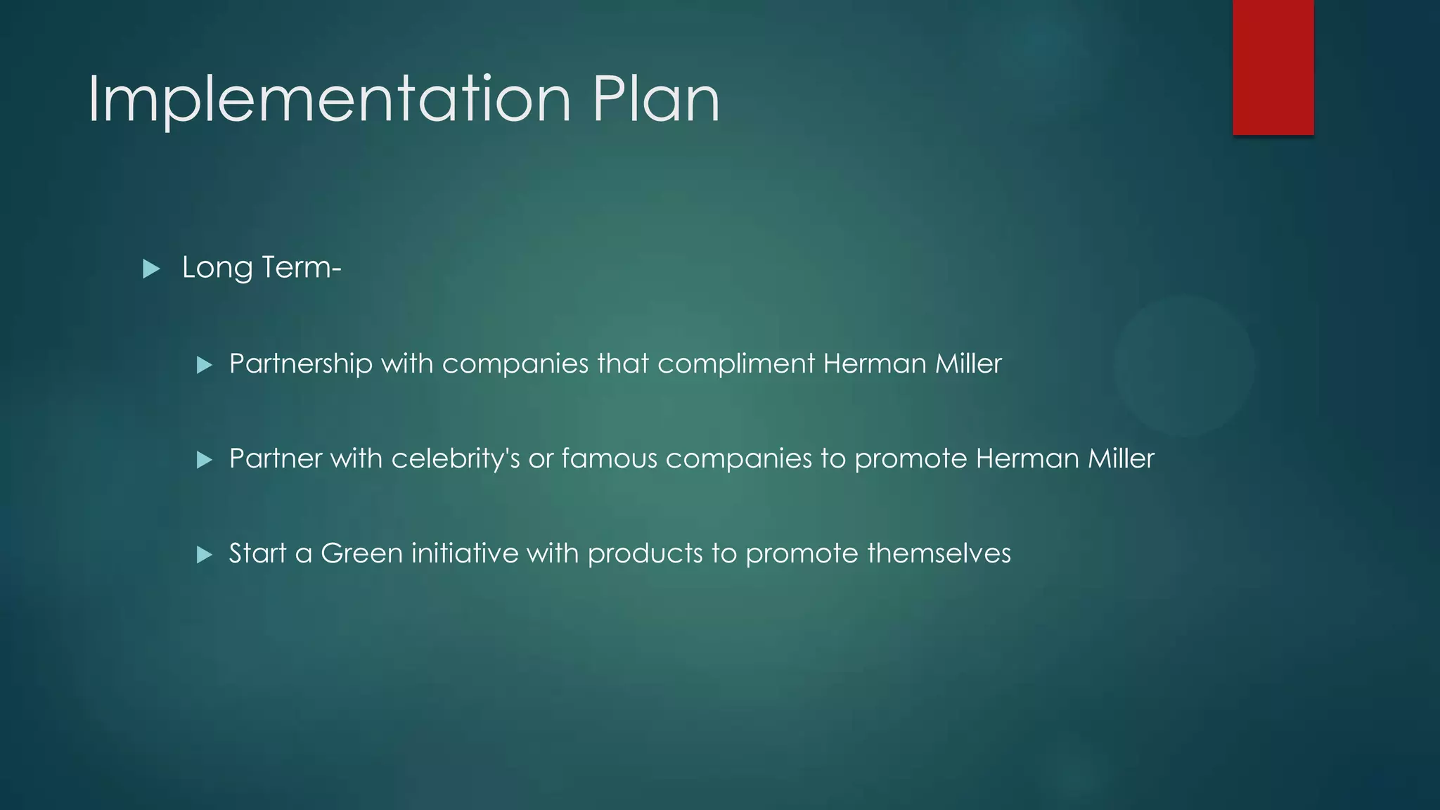 Implementation Plan
 Long Term-
 Partnership with companies that compliment Herman Miller
 Partner with celebrity's or famous companies to promote Herman Miller
 Start a Green initiative with products to promote themselves
 
