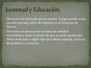   Hermann fue educado por su madre. Luego acudió a una escuela privada, antes de ingresar en el Instituto de Stettin.   Hermann no destacó en sus años de estudios secundarios, hasta el punto de que su padre pensó que debía dedicarse a algún tipo de trabajo manual, como el de jardinero o artesano.Juventud y Educación.