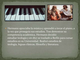 Hermann apreciaba la música y aprendió a tocar el piano, a la vez que proseguía sus estudios. Tras demostrar su competencia académica, Hermann decidió estudiar teología y en 1827 se trasladó a Berlín para cursar estudios en su Universidad. Realizó estudios de teología, leguasclásicas, filosofía y literatura.