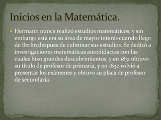 Hermann nunca realizó estudios matemáticos, y sin embargo esta era su área de mayor interés cuando llego de Berlín después de culminar sus estudios. Se dedicó a investigaciones matemáticas autodidactas con las cuales hizo grandes descubrimientos, y en 1831 obtuvo su título de profesor de primaria, y en 1832 volvió a presentar los exámenes y obtuvo su placa de profesor de secundaria.Inicios en la Matemática.