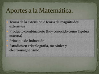 Teoría de la extensión o teoría de magnitudes extensivasProducto combinatorio (hoy conocido como álgebra externa)Principio de InducciónEstudios en cristalografía, mecánica y electromagnetismo.Aportes a la Matemática.