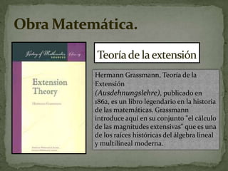 Teoría de la extensiónHermann Grassmann, Teoría de la Extensión (Ausdehnungslehre), publicado en 1862, es un libro legendario en la historia de las matemáticas. Grassmann introduce aquí en su conjunto "el cálculo de las magnitudes extensivas" que es una de los raíces históricas del álgebra lineal y multilineal moderna.Obra Matemática.