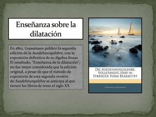 Enseñanza sobre la dilataciónEn 1862, Grassmann publicó la segunda edición de la Ausdehnungslehre, con la exposición definitiva de su álgebra linear. El resultado, "Enseñanza de la dilatación"; no fue mejor considerada que la edición original, a pesar de que el método de exposición de esta segunda versión de Ausdehnungslehre se anticipa al que tienen los libros de texto el siglo XX