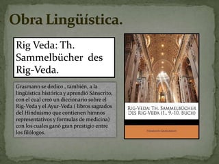 Obra Lingüística. Rig Veda: Th.Sammelbücher  des Rig-Veda.Grasmann se dedico , también, a la lingüística histórica y aprendió Sánscrito, con el cual creó un diccionario sobre el Rig-Veda y el Ayur-Veda ( libros sagrados del Hinduismo que contienen himnos representativos y formulas de medicina) con los cuales ganó gran prestigio entre los filólogos.