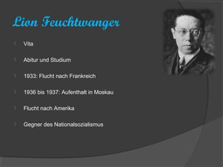 Lion Feuchtwanger
   Vita

   Abitur und Studium

   1933: Flucht nach Frankreich

   1936 bis 1937: Aufenthalt in Moskau

   Flucht nach Amerika

   Gegner des Nationalsozialismus
 