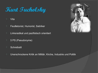 Kurt Tucholsky
   Vita

   Feuilletonist, Humorist, Satiriker

   Linksradikal und pazifistisch orientiert

   5 PS (Pseudonyme)

   Schreibstil

   Unerschrockene Kritik an Militär, Kirche, Industrie und Politik
 