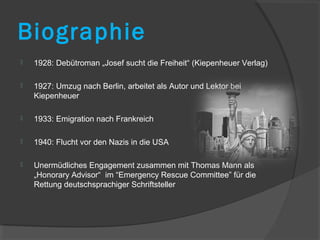 Biographie
   1928: Debütroman „Josef sucht die Freiheit“ (Kiepenheuer Verlag)

   1927: Umzug nach Berlin, arbeitet als Autor und Lektor bei
    Kiepenheuer

   1933: Emigration nach Frankreich

   1940: Flucht vor den Nazis in die USA

   Unermüdliches Engagement zusammen mit Thomas Mann als
    „Honorary Advisor“ im “Emergency Rescue Committee” für die
    Rettung deutschsprachiger Schriftsteller
 