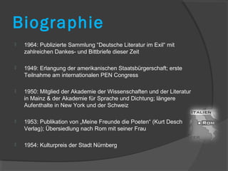 Biographie
   1964: Publizierte Sammlung “Deutsche Literatur im Exil“ mit
    zahlreichen Dankes- und Bittbriefe dieser Zeit

   1949: Erlangung der amerikanischen Staatsbürgerschaft; erste
    Teilnahme am internationalen PEN Congress

   1950: Mitglied der Akademie der Wissenschaften und der Literatur
    in Mainz & der Akademie für Sprache und Dichtung; längere
    Aufenthalte in New York und der Schweiz

   1953: Publikation von „Meine Freunde die Poeten“ (Kurt Desch
    Verlag); Übersiedlung nach Rom mit seiner Frau

   1954: Kulturpreis der Stadt Nürnberg
 