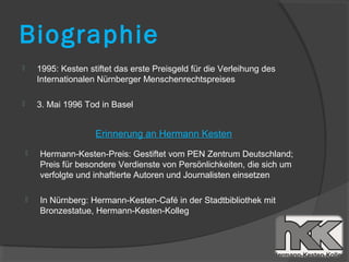 Biographie
       1995: Kesten stiftet das erste Preisgeld für die Verleihung des
        Internationalen Nürnberger Menschenrechtspreises

       3. Mai 1996 Tod in Basel


                       Erinnerung an Hermann Kesten
       Hermann-Kesten-Preis: Gestiftet vom PEN Zentrum Deutschland;
        Preis für besondere Verdienste von Persönlichkeiten, die sich um
        verfolgte und inhaftierte Autoren und Journalisten einsetzen

       In Nürnberg: Hermann-Kesten-Café in der Stadtbibliothek mit
        Bronzestatue, Hermann-Kesten-Kolleg
 