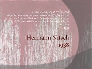 «I take upon myself all that appears
negative, unsavoury, perverse and obscene, the lust and the
     resulting sacrificial hysteria, in order to spare YOU the
      defilement and shame entailed by the decent into the
                                                     extreme.»
                                                          1962



                   Hermann Nitsch
                             1938
 