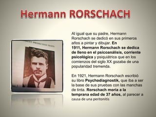Al igual que su padre, Hermann
Rorschach se dedicó en sus primeros
años a pintar y dibujar. En
1911, Hermann Rorschach se dedica
de lleno en el psicoanálisis, corriente
psicológica y psiquiátrica que en los
comienzos del siglo XX gozaba de una
popularidad tremenda.
En 1921, Hermann Rorschach escribió
su libro Psychodiagnostik, que iba a ser
la base de sus pruebas con las manchas
de tinta. Rorschach moría a la
temprana edad de 37 años, al parecer a
causa de una peritonitis

 