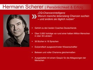 Hermann Scherer | Persönlichkeit & Erfolg
„CQ-Chancenintelligenz
Warum manche lebenslang Chancen suchen
– und andere sie täglich nutzen“
 Gehört zu den besten Coaches Deutschlands
 Über 2.000 Vorträge vor rund einer halben Million Menschen
in über 30 Ländern
 36 Bücher in 18 Sprachen
 Dutzendfach ausgezeichneter Wissenschaftler
 Belesen und voller Charisma gleichermaßen
 Ausgestattet mit einem Gespür für die Alltagssorgen der
Menschen
 