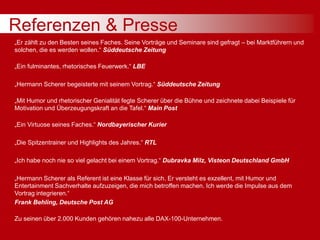 Referenzen & Presse
„Er zählt zu den Besten seines Faches. Seine Vorträge und Seminare sind gefragt – bei Marktführern und
solchen, die es werden wollen.“ Süddeutsche Zeitung
„Ein fulminantes, rhetorisches Feuerwerk.“ LBE
„Hermann Scherer begeisterte mit seinem Vortrag.“ Süddeutsche Zeitung
„Mit Humor und rhetorischer Genialität fegte Scherer über die Bühne und zeichnete dabei Beispiele für
Motivation und Überzeugungskraft an die Tafel.“ Main Post
„Ein Virtuose seines Faches.“ Nordbayerischer Kurier
„Die Spitzentrainer und Highlights des Jahres.“ RTL
„Ich habe noch nie so viel gelacht bei einem Vortrag.“ Dubravka Milz, Visteon Deutschland GmbH
„Hermann Scherer als Referent ist eine Klasse für sich. Er versteht es exzellent, mit Humor und
Entertainment Sachverhalte aufzuzeigen, die mich betroffen machen. Ich werde die Impulse aus dem
Vortrag integrieren.“
Frank Behling, Deutsche Post AG
Zu seinen über 2.000 Kunden gehören nahezu alle DAX-100-Unternehmen.
 