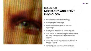 RESEARCH
MECHANICS AND NERVE
PHYSIOLOGY
• Principle of conservation of energy
• Invented ophthalmoscope
• Helmholtz’s contributions to the new
psychology:
• Investigated the speed of neural impulse:
• Used nerves of different lengths and recorded
the delay between stimulation and muscle
reaction
• Found that neural impulses travel at a rate of
90ft.per second
• Nerve impulses are measurable and slow
3
 