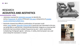 RESEARCH
ACOUSTICS AND AESTHETICS
• Helmholtz invented the Helmholtz resonator to identify the
various frequencies or pitches of the pure sine wave components of complex
sounds containing multiple tones.
• Helmholtz showed that different combinations of resonator could
mimic vowel sounds: Alexander Graham Bell in particular was interested in this but,
not being able to read German, misconstrued Helmholtz' diagrams as meaning that
Helmholtz had transmitted multiple frequencies by wire—which would allow
multiplexing of telegraph signals—whereas, in reality, electrical power was used
only to keep the resonators in motion
THE HELMHOLTZ RESONATOR (I) AND
INSTRUMENTATION
7
HELMHOLTZ'S STATUE IN FRONT OF
HUMBOLDT UNIVERSITY IN BERLIN
 