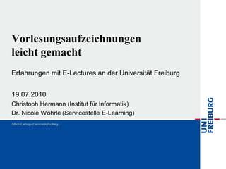 Vorlesungsaufzeichnungen
leicht gemacht
Erfahrungen mit E-Lectures an der Universität Freiburg


19.07.2010
Christoph Hermann (Institut für Informatik)
Dr. Nicole Wöhrle (Servicestelle E-Learning)
 