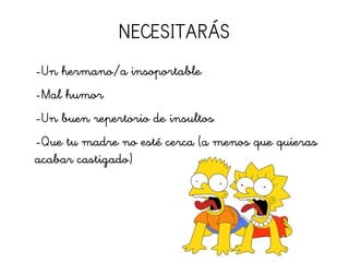 NECESITARÁS
-Un hermano/a insoportable
-Mal humor
-Un buen repertorio de insultos
-Que tu madre no esté cerca (a menos que quieras
acabar castigado)
 