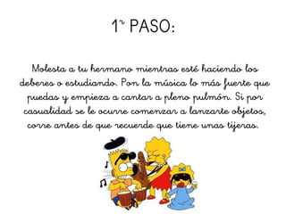 1r
PASO:
Molesta a tu hermano mientras esté haciendo los
deberes o estudiando. Pon la música lo más fuerte que
puedas y empieza a cantar a pleno pulmón. Si por
casualidad se le ocurre comenzar a lanzarte objetos,
corre antes de que recuerde que tiene unas tijeras.
 