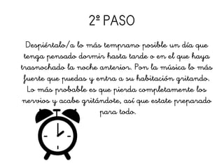 2º PASO
Despiértalo/a lo más temprano posible un día que
tenga pensado dormir hasta tarde o en el que haya
trasnochado la noche anterior. Pon la música lo más
fuerte que puedas y entra a su habitación gritando.
Lo más probable es que pierda completamente los
nervios y acabe gritándote, así que estate preparado
para todo.
 