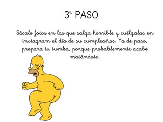 3r
PASO
Sácale fotos en las que salga horrible y cuélgalas en
instagram el día de su cumpleaños. Ya de paso,
prepara tu tumba, porque probablemente acabe
matándote.
 