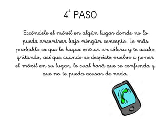 4º
PASO
Escóndele el móvil en algún lugar donde no lo
pueda encontrar bajo ningún concepto. Lo más
probable es que le hagas entrar en cólera y te acabe
gritando, así que cuando se despiste vuelve a poner
el móvil en su lugar, lo cual hará que se confunda y
que no te pueda acusar de nada.
 