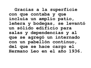 Gracias a la superficie con que contaba y que incluía un amplio patio, leñera y bodegas, se levantó un sólido edificio para salas y dependencias y al que se agregó un internado con un pabellón continuo, del que se hace cargo el Hermano Leo en el año 1936. 