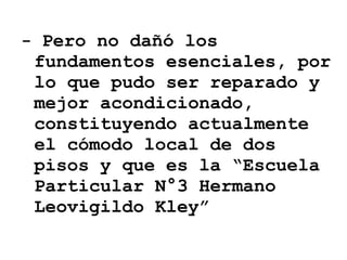 -  Pero no dañó los fundamentos esenciales, por lo que pudo ser reparado y mejor acondicionado, constituyendo actualmente el cómodo local de dos pisos y que es la “Escuela Particular N°3 Hermano Leovigildo Kley” 