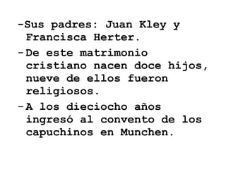 -Sus padres: Juan Kley y Francisca Herter.  De este matrimonio cristiano nacen doce hijos, nueve de ellos fueron religiosos. A los dieciocho años ingresó al convento de los capuchinos en Munchen. 