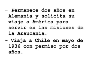 Permanece dos años en Alemania y solicita su viaje a América para servir en las misiones de la Araucanía. - Viaja a Chile en mayo de 1936 con permiso por dos años. 