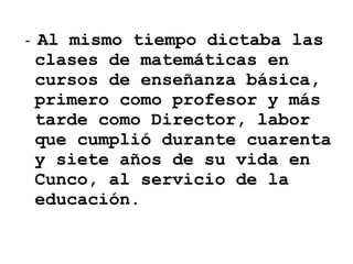 -  Al mismo tiempo dictaba las clases de matemáticas en cursos de enseñanza básica, primero como profesor y más tarde como Director, labor que cumplió durante cuarenta y siete años de su vida en Cunco, al servicio de la educación.   