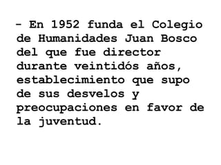 - En 1952 funda el Colegio de Humanidades Juan Bosco del que fue director durante veintidós años, establecimiento que supo de sus desvelos y preocupaciones en favor de la juventud. 