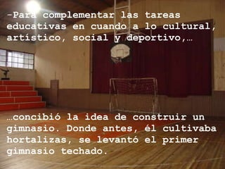Para complementar las tareas educativas en cuando a lo cultural, artístico, social y deportivo,… … concibió la idea de construir un gimnasio. Donde antes, él cultivaba hortalizas, se levantó el primer gimnasio techado. 