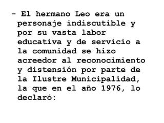 - El hermano Leo era un personaje indiscutible y por su vasta labor educativa y de servicio a la comunidad se hizo acreedor al reconocimiento y distensión por parte de la Ilustre Municipalidad, la que en el año 1976, lo declaró:  