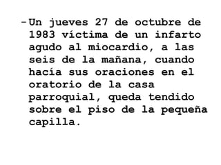 Un jueves 27 de octubre de 1983 víctima de un infarto agudo al miocardio, a las seis de la mañana, cuando hacía sus oraciones en el oratorio de la casa parroquial, queda tendido sobre el piso de la pequeña capilla.  