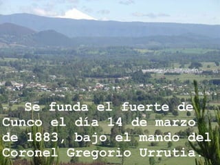 - Se funda el fuerte de Cunco el día 14 de marzo de 1883, bajo el mando del Coronel Gregorio Urrutia. 